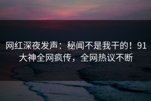 网红深夜发声：秘闻不是我干的！91大神全网疯传，全网热议不断