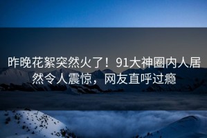 昨晚花絮突然火了！91大神圈内人居然令人震惊，网友直呼过瘾