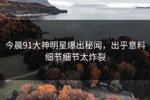 今晨91大神明星爆出秘闻，出乎意料细节细节太炸裂