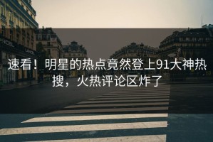 速看！明星的热点竟然登上91大神热搜，火热评论区炸了