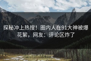 探秘冲上热搜！圈内人在91大神被爆花絮，网友：评论区炸了