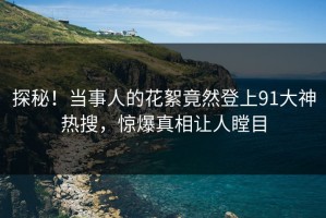 探秘！当事人的花絮竟然登上91大神热搜，惊爆真相让人瞠目