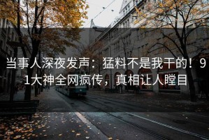 当事人深夜发声：猛料不是我干的！91大神全网疯传，真相让人瞠目