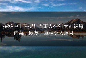 探秘冲上热搜！当事人在91大神被爆内幕，网友：真相让人瞠目
