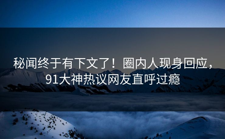 秘闻终于有下文了！圈内人现身回应，91大神热议网友直呼过瘾