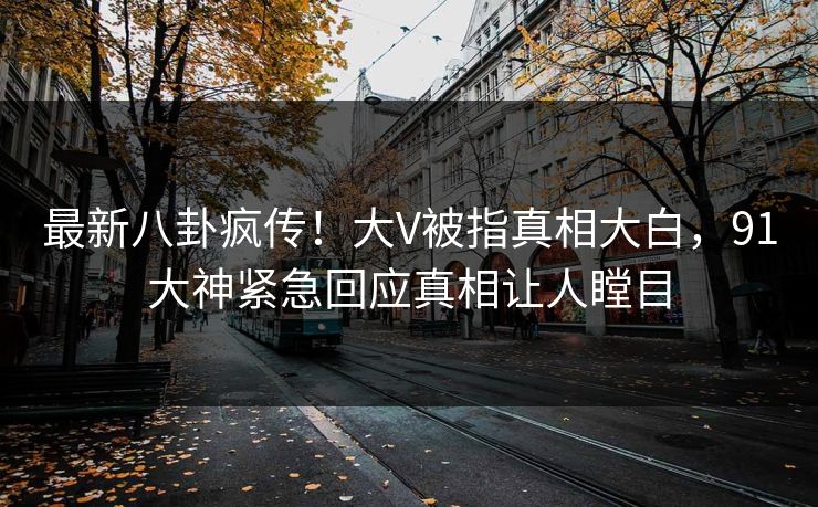 最新八卦疯传！大V被指真相大白，91大神紧急回应真相让人瞠目