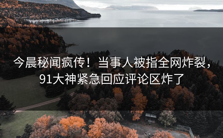 今晨秘闻疯传！当事人被指全网炸裂，91大神紧急回应评论区炸了