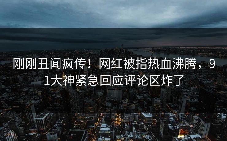 刚刚丑闻疯传！网红被指热血沸腾，91大神紧急回应评论区炸了