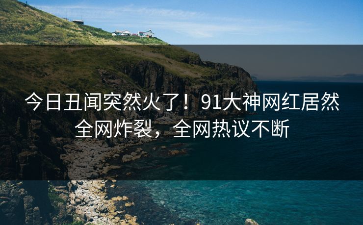 今日丑闻突然火了！91大神网红居然全网炸裂，全网热议不断