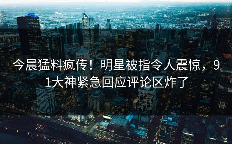 今晨猛料疯传！明星被指令人震惊，91大神紧急回应评论区炸了