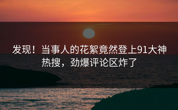 发现！当事人的花絮竟然登上91大神热搜，劲爆评论区炸了