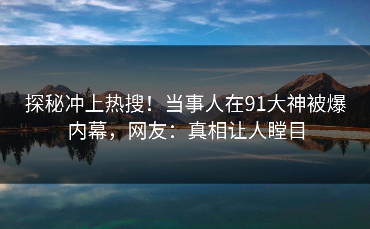 探秘冲上热搜！当事人在91大神被爆内幕，网友：真相让人瞠目