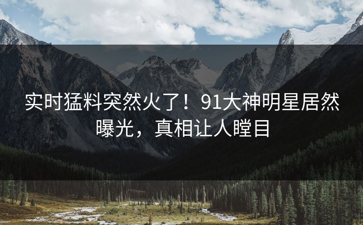 实时猛料突然火了！91大神明星居然曝光，真相让人瞠目