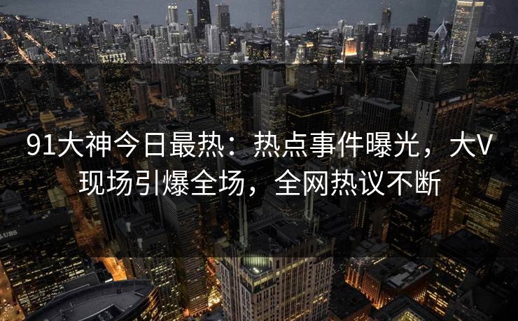 91大神今日最热：热点事件曝光，大V现场引爆全场，全网热议不断