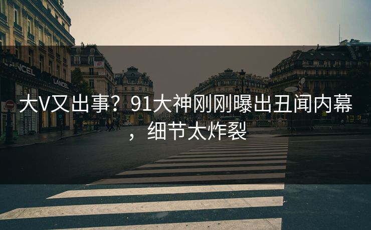 大V又出事？91大神刚刚曝出丑闻内幕，细节太炸裂