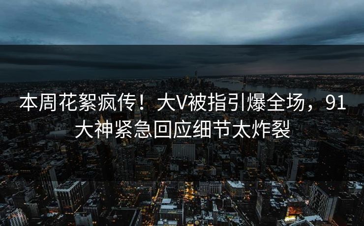 本周花絮疯传！大V被指引爆全场，91大神紧急回应细节太炸裂