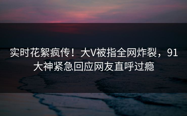 实时花絮疯传!大V被指全网炸裂,91大神紧急回应网友直呼过瘾 实时花絮疯传!大V被指全网炸裂,91大神紧急回应网友直呼过瘾