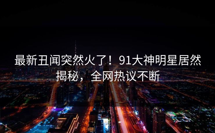 最新丑闻突然火了！91大神明星居然揭秘，全网热议不断