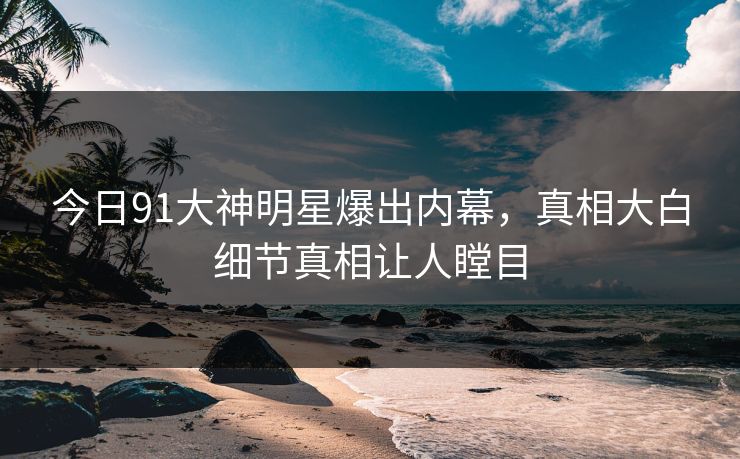 今日91大神明星爆出内幕，真相大白细节真相让人瞠目