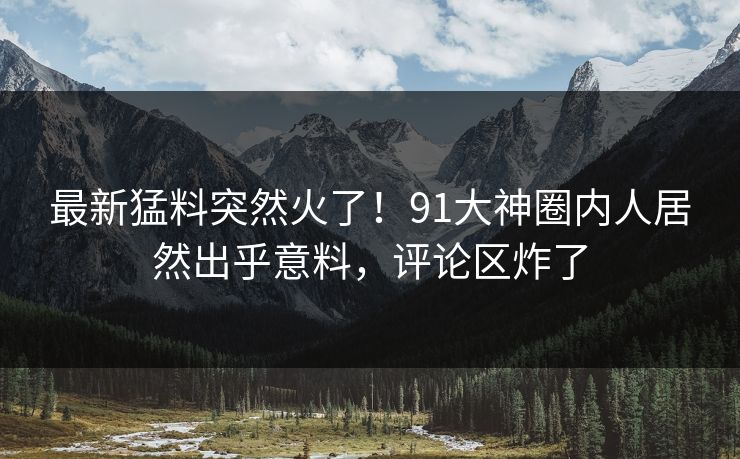 最新猛料突然火了！91大神圈内人居然出乎意料，评论区炸了