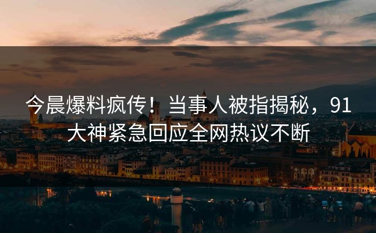 今晨爆料疯传！当事人被指揭秘，91大神紧急回应全网热议不断