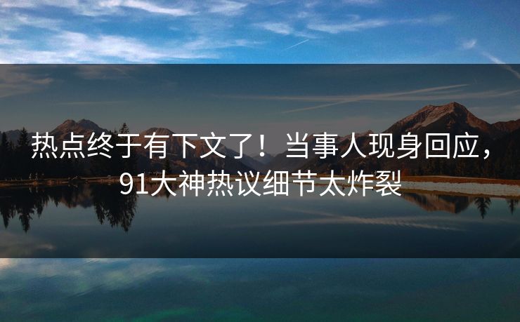 热点终于有下文了！当事人现身回应，91大神热议细节太炸裂