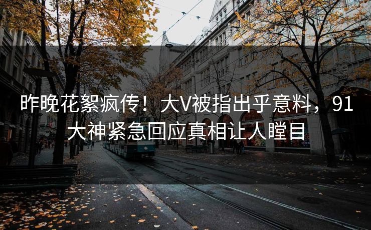 昨晚花絮疯传！大V被指出乎意料，91大神紧急回应真相让人瞠目