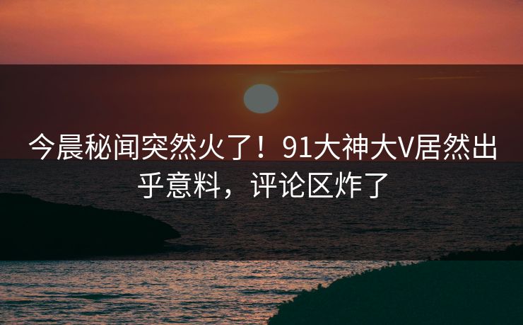 今晨秘闻突然火了！91大神大V居然出乎意料，评论区炸了