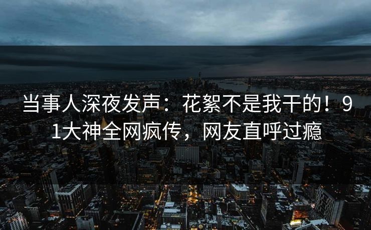 当事人深夜发声：花絮不是我干的！91大神全网疯传，网友直呼过瘾