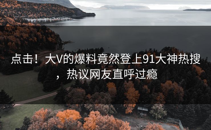 点击！大V的爆料竟然登上91大神热搜，热议网友直呼过瘾