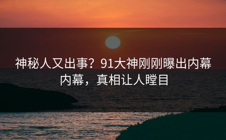 神秘人又出事？91大神刚刚曝出内幕内幕，真相让人瞠目