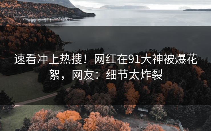 速看冲上热搜！网红在91大神被爆花絮，网友：细节太炸裂