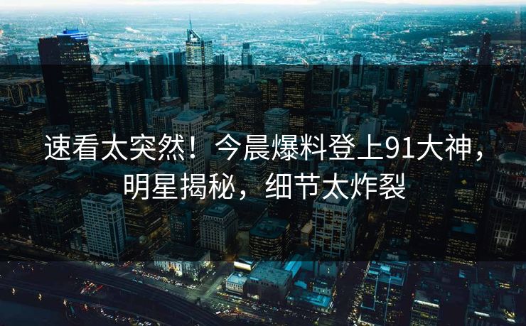 速看太突然！今晨爆料登上91大神，明星揭秘，细节太炸裂