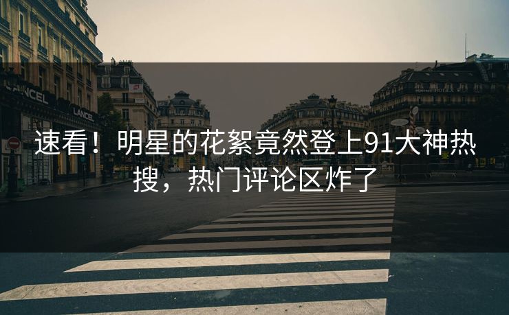 速看！明星的花絮竟然登上91大神热搜，热门评论区炸了