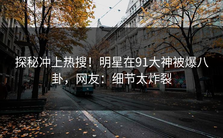 探秘冲上热搜！明星在91大神被爆八卦，网友：细节太炸裂