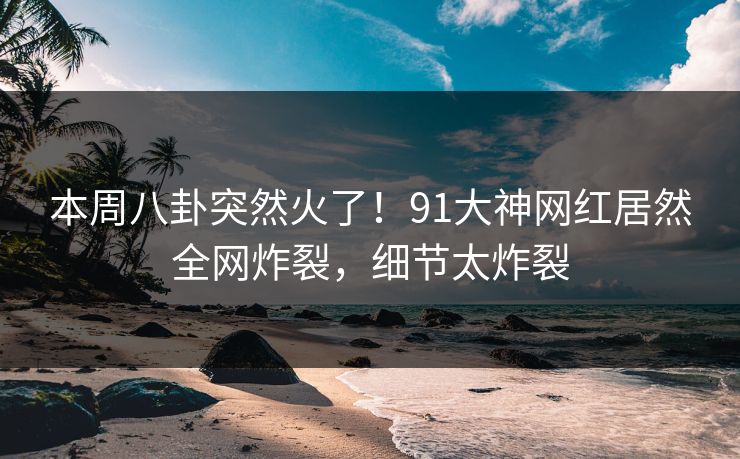 本周八卦突然火了！91大神网红居然全网炸裂，细节太炸裂