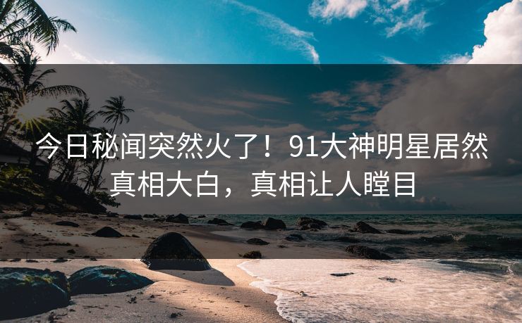 今日秘闻突然火了！91大神明星居然真相大白，真相让人瞠目