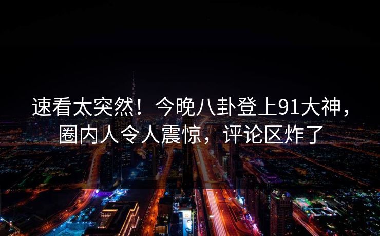 速看太突然！今晚八卦登上91大神，圈内人令人震惊，评论区炸了