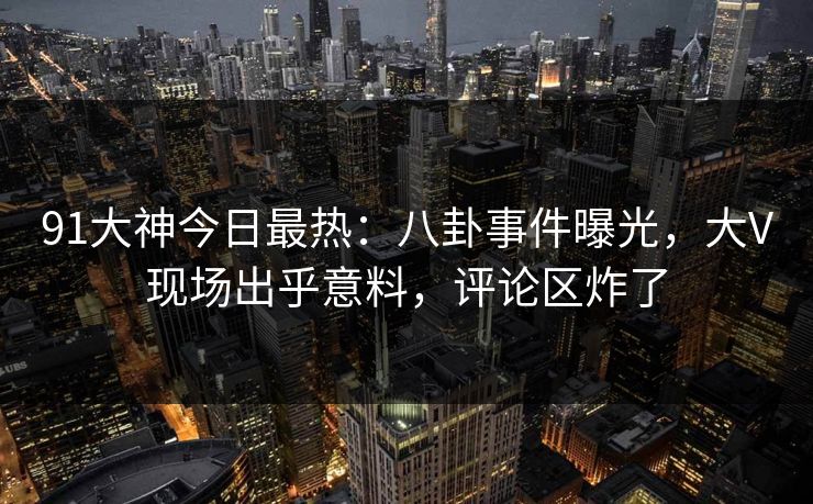 91大神今日最热：八卦事件曝光，大V现场出乎意料，评论区炸了