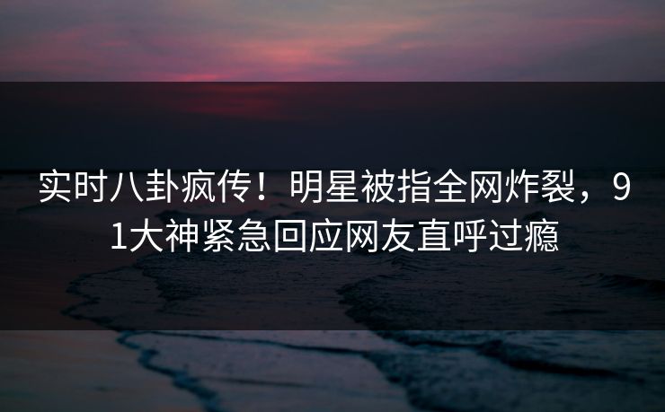 实时八卦疯传！明星被指全网炸裂，91大神紧急回应网友直呼过瘾