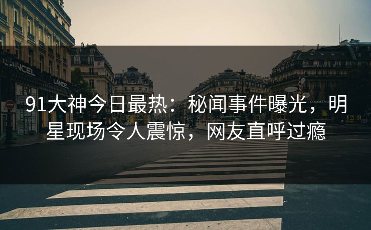 91大神今日最热：秘闻事件曝光，明星现场令人震惊，网友直呼过瘾