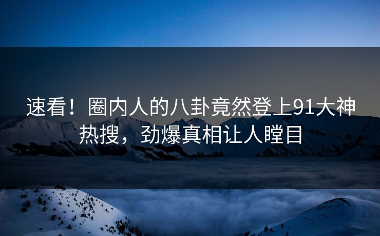 速看！圈内人的八卦竟然登上91大神热搜，劲爆真相让人瞠目