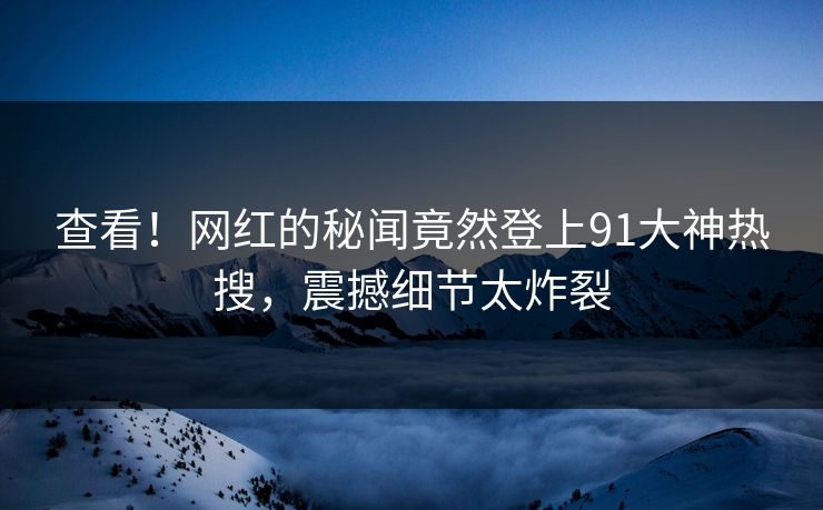 查看！网红的秘闻竟然登上91大神热搜，震撼细节太炸裂