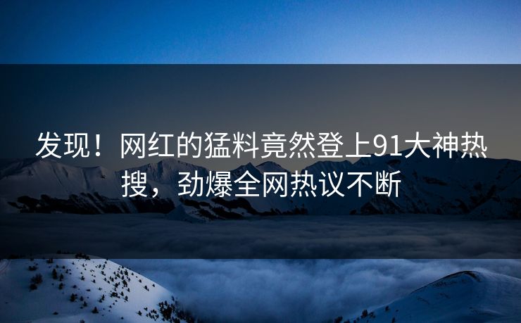发现！网红的猛料竟然登上91大神热搜，劲爆全网热议不断
