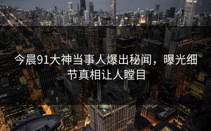 今晨91大神当事人爆出秘闻，曝光细节真相让人瞠目