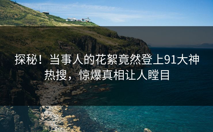 探秘！当事人的花絮竟然登上91大神热搜，惊爆真相让人瞠目