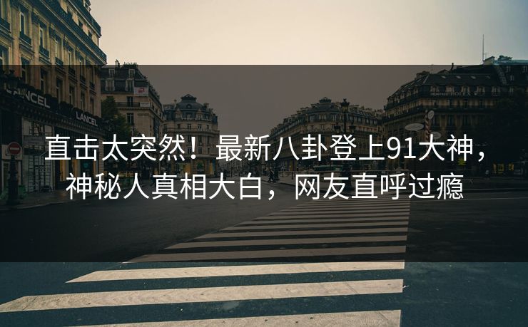 直击太突然！最新八卦登上91大神，神秘人真相大白，网友直呼过瘾