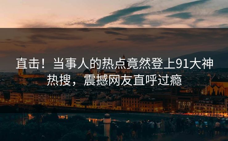 直击！当事人的热点竟然登上91大神热搜，震撼网友直呼过瘾