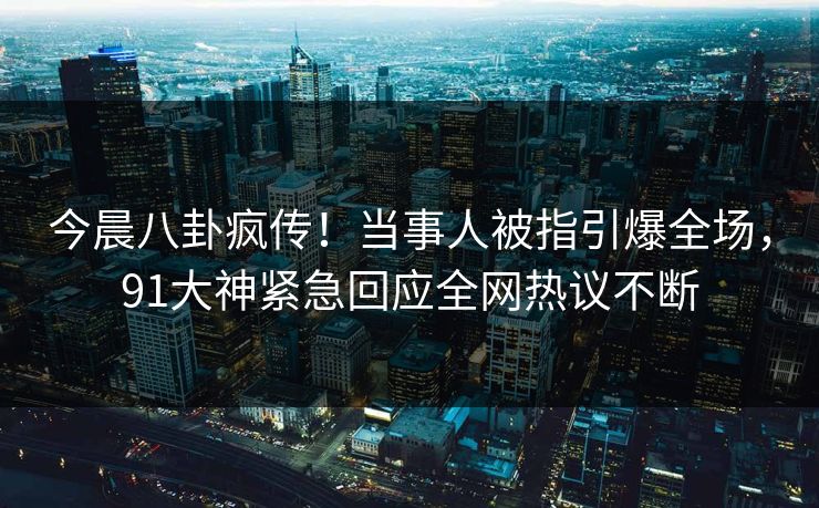 今晨八卦疯传！当事人被指引爆全场，91大神紧急回应全网热议不断