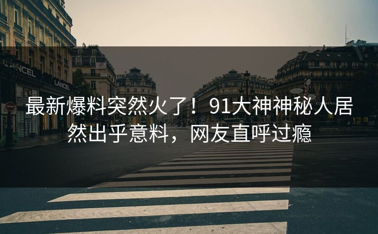 最新爆料突然火了！91大神神秘人居然出乎意料，网友直呼过瘾